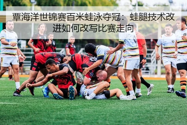 覃海洋世锦赛百米蛙泳夺冠：蛙腿技术改进如何改写比赛走向