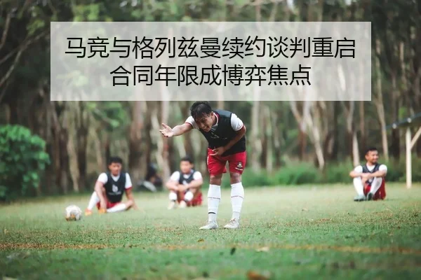 马竞与格列兹曼续约谈判重启 合同年限成博弈焦点